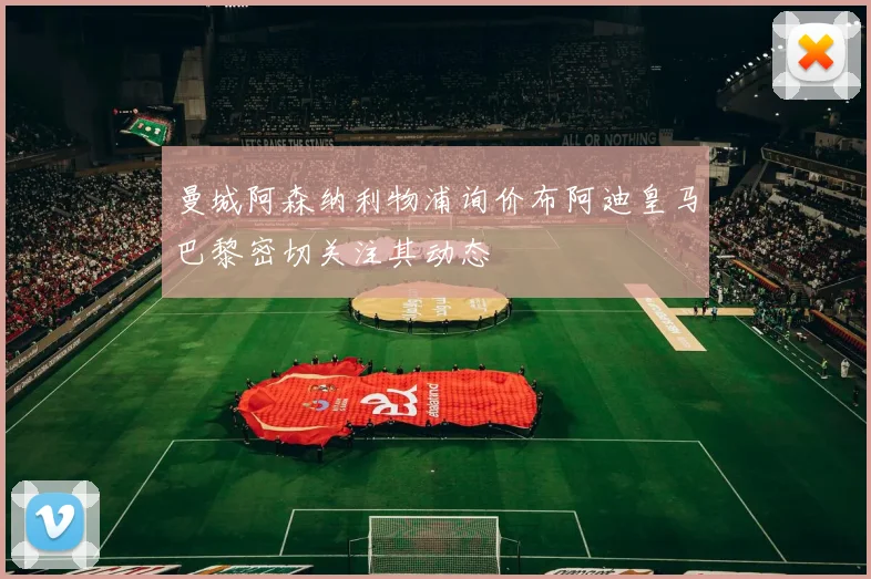 曼城阿森纳利物浦询价布阿迪皇马巴黎密切关注其动态