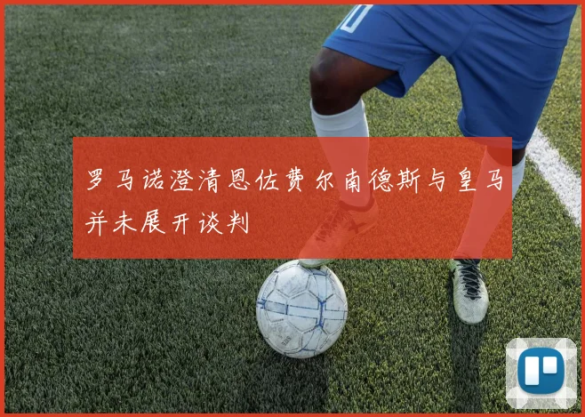 罗马诺澄清恩佐费尔南德斯与皇马并未展开谈判