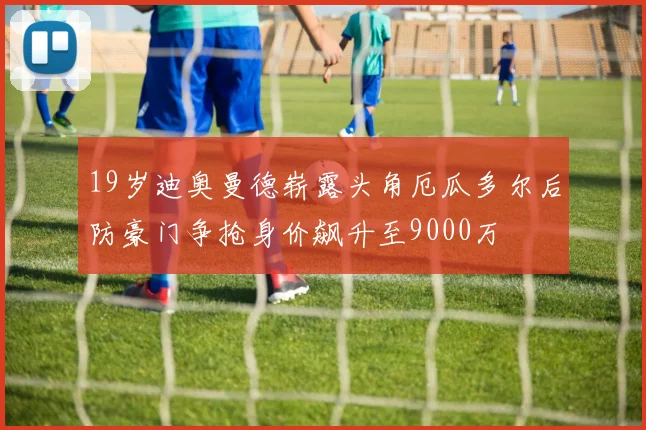 19岁迪奥曼德崭露头角厄瓜多尔后防豪门争抢身价飙升至9000万