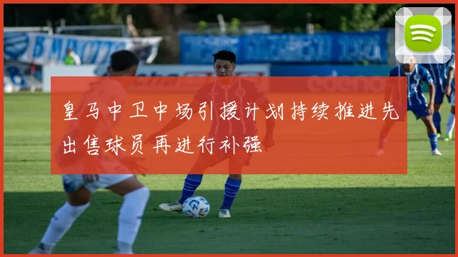 皇马中卫中场引援计划持续推进先出售球员再进行补强