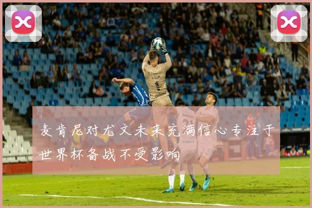 麦肯尼对尤文未来充满信心专注于世界杯备战不受影响