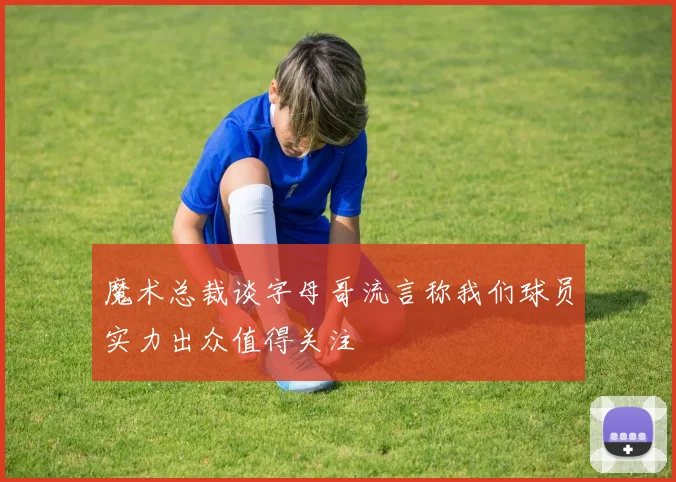 魔术总裁谈字母哥流言称我们球员实力出众值得关注
