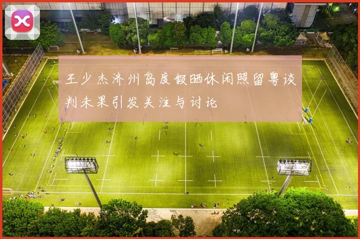 王少杰济州岛度假晒休闲照留粤谈判未果引发关注与讨论