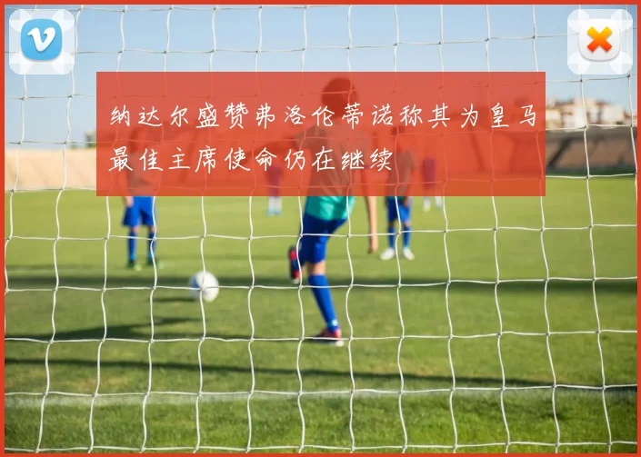 纳达尔盛赞弗洛伦蒂诺称其为皇马最佳主席使命仍在继续