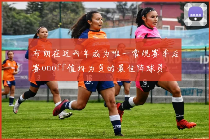 布朗在近两年成为唯一常规赛季后赛onoff值均为负的最佳阵球员