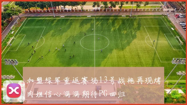 加盟绿军重返赛场13号战袍再现烤肉姐信心满满期待PG回归