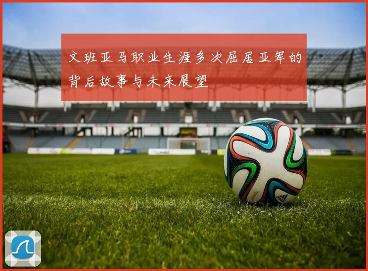 文班亚马职业生涯多次屈居亚军的背后故事与未来展望
