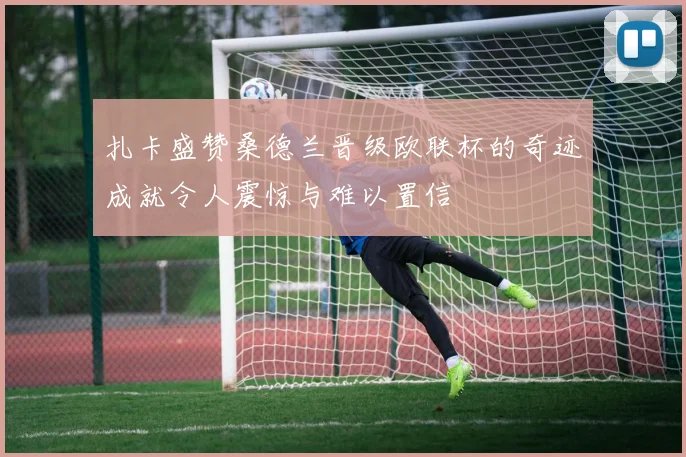 扎卡盛赞桑德兰晋级欧联杯的奇迹成就令人震惊与难以置信