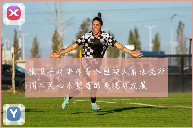 张卫平对字母哥加盟湖人看法无所谓只关心东契奇的表现与发展