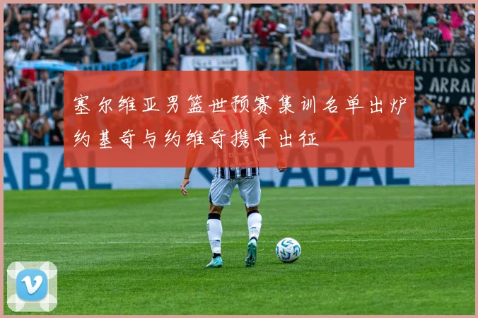 塞尔维亚男篮世预赛集训名单出炉约基奇与约维奇携手出征