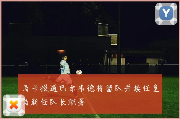 马卡报道巴尔韦德将留队并接任皇马新任队长职务