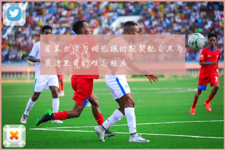 居莱尔谈与姆巴佩的默契配合及与莫德里奇的难忘经历