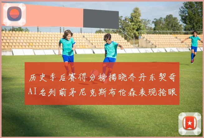 历史季后赛得分榜揭晓乔丹东契奇AI名列前茅尼克斯布伦森表现抢眼