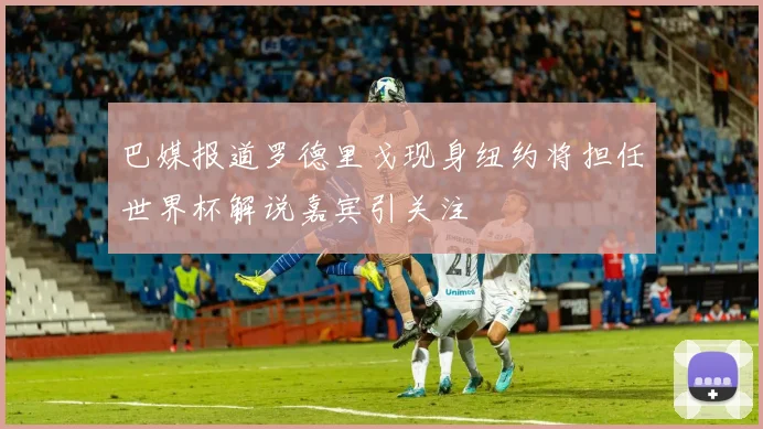 巴媒报道罗德里戈现身纽约将担任世界杯解说嘉宾引关注