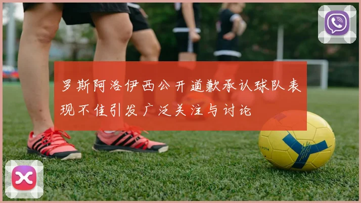罗斯阿洛伊西公开道歉承认球队表现不佳引发广泛关注与讨论