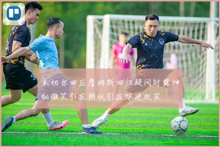 米切尔回应詹姆斯回归疑问时露神秘微笑引发热议引发球迷欢笑