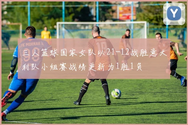 三人篮球国家女队以21-12战胜意大利队小组赛战绩更新为1胜1负