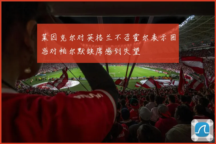 莱因克尔对英格兰不召霍尔表示困惑对帕尔默缺席感到失望