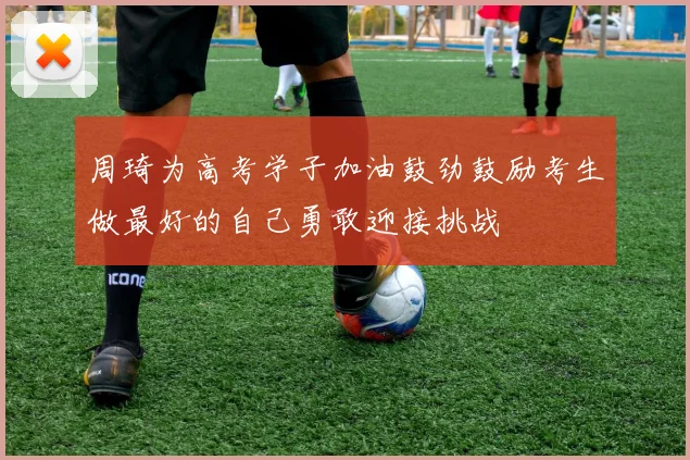 周琦为高考学子加油鼓劲鼓励考生做最好的自己勇敢迎接挑战