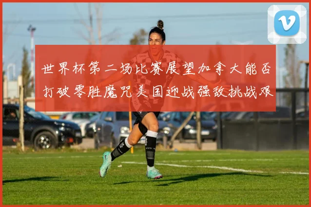 世界杯第二场比赛展望加拿大能否打破零胜魔咒美国迎战强敌挑战艰巨