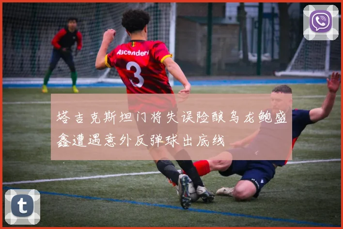 塔吉克斯坦门将失误险酿乌龙鲍盛鑫遭遇意外反弹球出底线