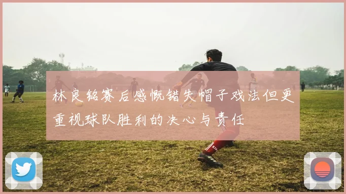 林良铭赛后感慨错失帽子戏法但更重视球队胜利的决心与责任