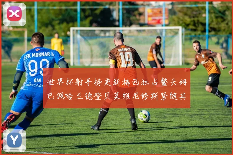 世界杯射手榜更新梅西独占鳌头姆巴佩哈兰德登贝莱维尼修斯紧随其后